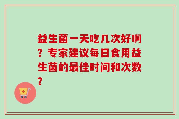 益生菌一天吃几次好啊?专家建议每日食用益生菌的佳时间和次数? 益生菌一天吃几次好啊?专家建议每日食用益生菌的佳时间和次数?
