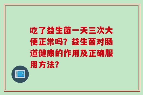 吃了益生菌一天三次大便正常吗？益生菌对肠道健康的作用及正确服用方法？