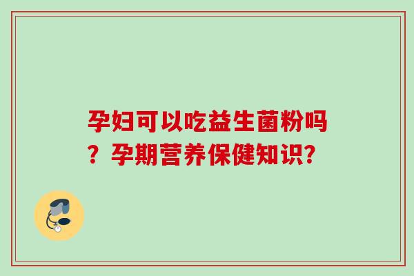 孕妇可以吃益生菌粉吗?孕期营养保健知识? 孕妇可以吃益生菌粉吗?孕期营养保健知识?