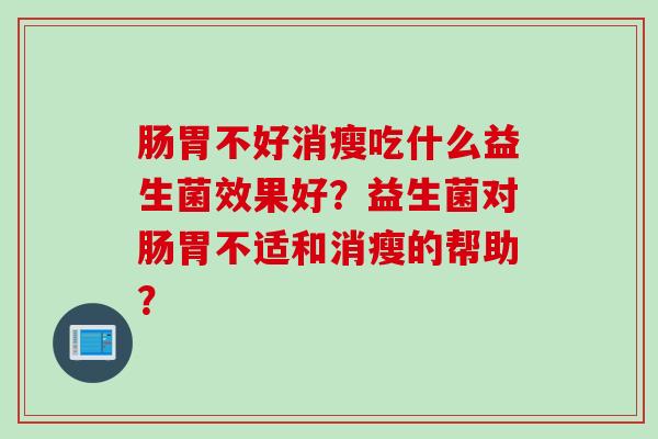 肠胃不好消瘦吃什么益生菌效果好?益生菌对肠胃不适和消瘦的帮助? 肠胃不好消瘦吃什么益生菌效果好?益生菌对肠胃不适和消瘦的帮助?
