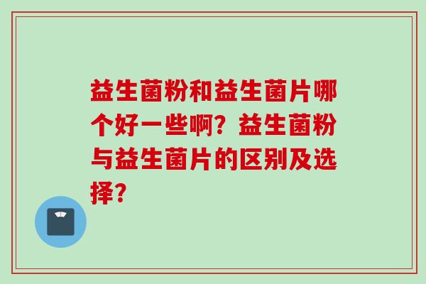 益生菌粉和益生菌片哪个好一些啊?益生菌粉与益生菌片的区别及选择? 益生菌粉和益生菌片哪个好一些啊?益生菌粉与益生菌片的区别及选择?