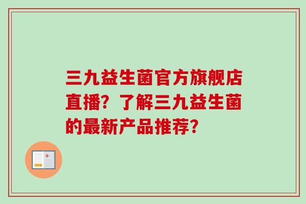 三九益生菌官方旗舰店直播?了解三九益生菌的新产品推荐? 三九益生菌官方旗舰店直播?了解三九益生菌的新产品推荐?