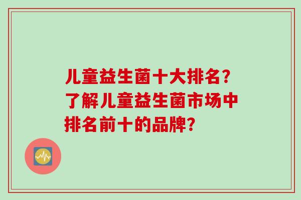儿童益生菌十大排名?了解儿童益生菌市场中排名前十的品牌? 儿童益生菌十大排名?了解儿童益生菌市场中排名前十的品牌?