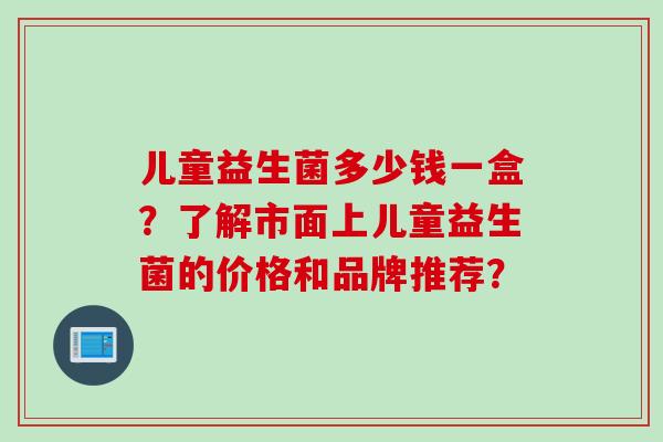 儿童益生菌多少钱一盒?了解市面上儿童益生菌的价格和品牌推荐? 儿童益生菌多少钱一盒?了解市面上儿童益生菌的价格和品牌推荐?
