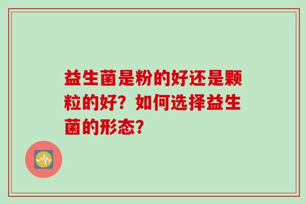 益生菌是粉的好还是颗粒的好?如何选择益生菌的形态? 益生菌是粉的好还是颗粒的好?如何选择益生菌的形态?