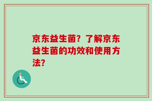 京东益生菌?了解京东益生菌的功效和使用方法? 京东益生菌?了解京东益生菌的功效和使用方法?