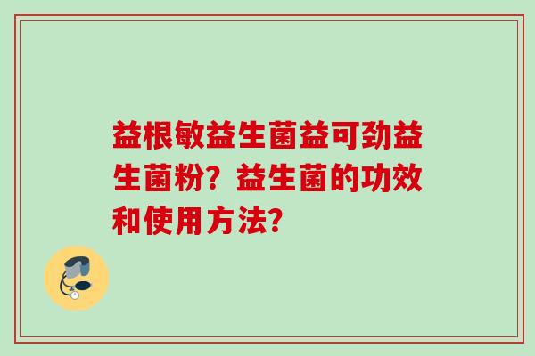 益根敏益生菌益可劲益生菌粉?益生菌的功效和使用方法? 益根敏益生菌益可劲益生菌粉?益生菌的功效和使用方法?