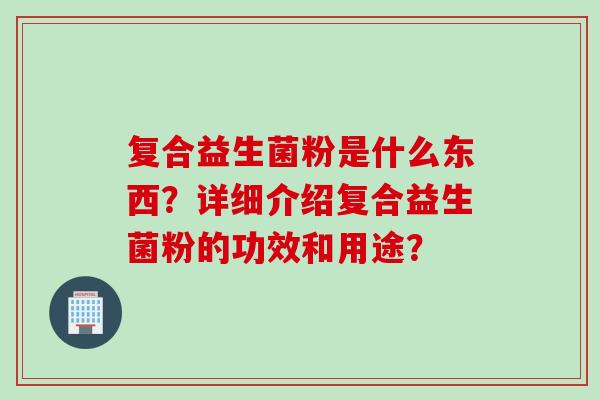 复合益生菌粉是什么东西?详细介绍复合益生菌粉的功效和用途? 复合益生菌粉是什么东西?详细介绍复合益生菌粉的功效和用途?