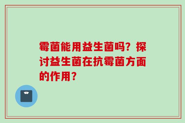 霉菌能用益生菌吗?探讨益生菌在抗霉菌方面的作用? 霉菌能用益生菌吗?探讨益生菌在抗霉菌方面的作用?
