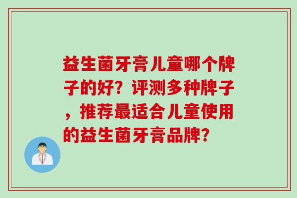 益生菌牙膏儿童哪个牌子的好?评测多种牌子,推荐适合儿童使用的益生菌牙膏品牌? 益生菌牙膏儿童哪个牌子的好?评测多种牌子,推荐适合儿童使用的益生菌牙膏品牌?