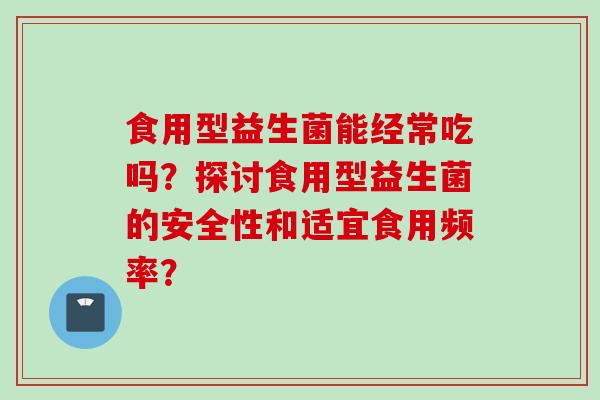食用型益生菌能经常吃吗?探讨食用型益生菌的安全性和适宜食用频率? 食用型益生菌能经常吃吗?探讨食用型益生菌的安全性和适宜食用频率?