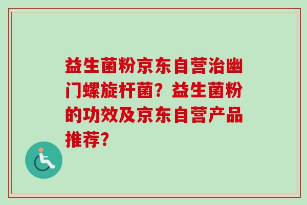 益生菌粉京东自营幽门螺旋杆菌?益生菌粉的功效及京东自营产品推荐? 益生菌粉京东自营幽门螺旋杆菌?益生菌粉的功效及京东自营产品推荐?