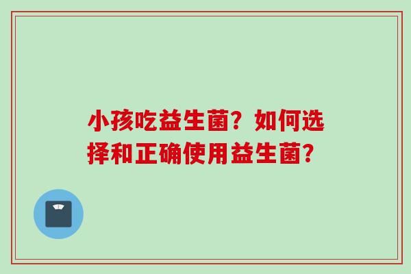 小孩吃益生菌?如何选择和正确使用益生菌? 小孩吃益生菌?如何选择和正确使用益生菌?