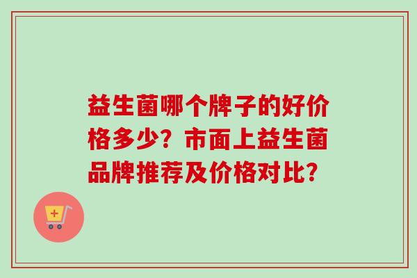 益生菌哪个牌子的好价格多少?市面上益生菌品牌推荐及价格对比? 益生菌哪个牌子的好价格多少?市面上益生菌品牌推荐及价格对比?
