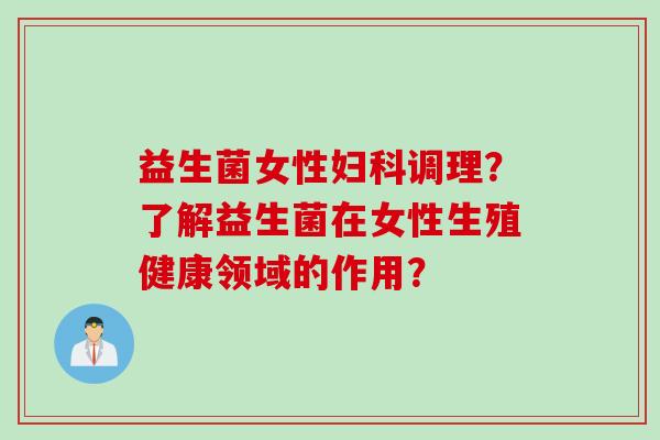 益生菌女性调理?了解益生菌在女性生殖健康领域的作用? 益生菌女性调理?了解益生菌在女性生殖健康领域的作用?