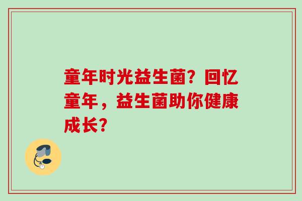 童年时光益生菌?回忆童年,益生菌助你健康成长? 童年时光益生菌?回忆童年,益生菌助你健康成长?