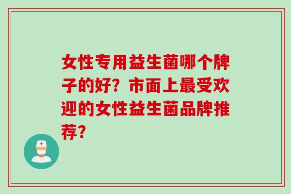 女性专用益生菌哪个牌子的好？市面上受欢迎的女性益生菌品牌推荐？