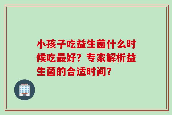 小孩子吃益生菌什么时候吃好?专家解析益生菌的合适时间? 小孩子吃益生菌什么时候吃好?专家解析益生菌的合适时间?