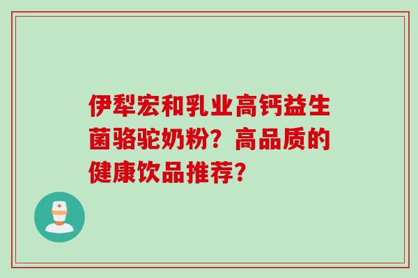 伊犁宏和乳业高钙益生菌骆驼奶粉?高品质的健康饮品推荐? 伊犁宏和乳业高钙益生菌骆驼奶粉?高品质的健康饮品推荐?