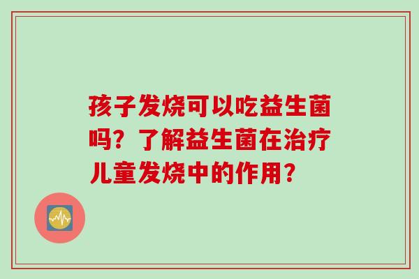 孩子发烧可以吃益生菌吗?了解益生菌在儿童发烧中的作用? 孩子发烧可以吃益生菌吗?了解益生菌在儿童发烧中的作用?