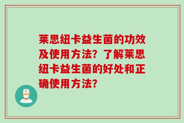莱思纽卡益生菌的功效及使用方法?了解莱思纽卡益生菌的好处和正确使用方法? 莱思纽卡益生菌的功效及使用方法?了解莱思纽卡益生菌的好处和正确使用方法?