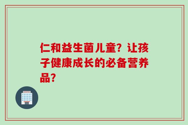 仁和益生菌儿童?让孩子健康成长的必备营养品? 仁和益生菌儿童?让孩子健康成长的必备营养品?