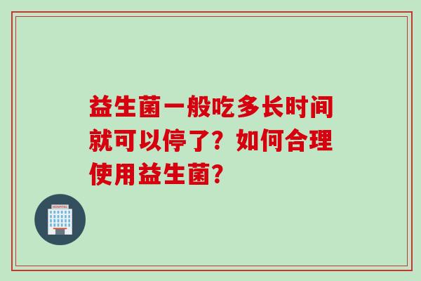 益生菌一般吃多长时间就可以停了?如何合理使用益生菌? 益生菌一般吃多长时间就可以停了?如何合理使用益生菌?