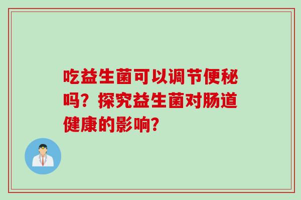 吃益生菌可以调节吗?探究益生菌对肠道健康的影响? 吃益生菌可以调节吗?探究益生菌对肠道健康的影响?