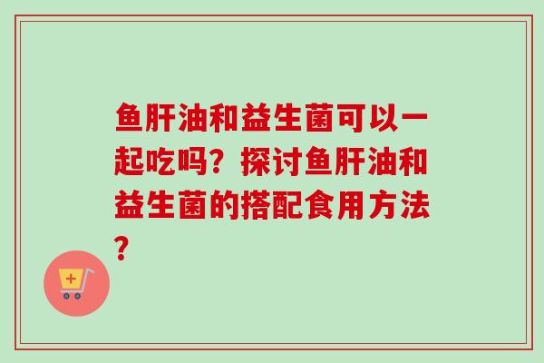 鱼油和益生菌可以一起吃吗?探讨鱼油和益生菌的搭配食用方法? 鱼油和益生菌可以一起吃吗?探讨鱼油和益生菌的搭配食用方法?