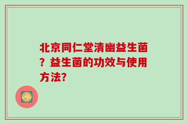 北京同仁堂清幽益生菌？益生菌的功效与使用方法？