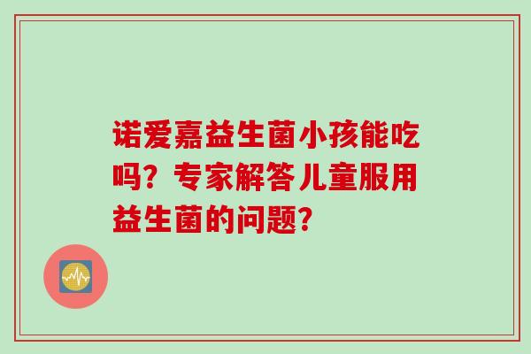 诺爱嘉益生菌小孩能吃吗？专家解答儿童服用益生菌的问题？