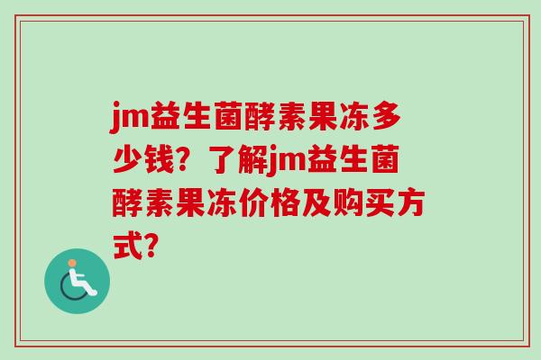 jm益生菌酵素果冻多少钱?了解jm益生菌酵素果冻价格及购买方式? jm益生菌酵素果冻多少钱?了解jm益生菌酵素果冻价格及购买方式?