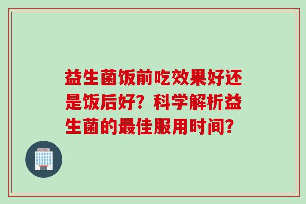 益生菌饭前吃效果好还是饭后好？科学解析益生菌的佳服用时间？