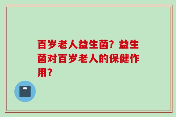 百岁老人益生菌?益生菌对百岁老人的保健作用? 百岁老人益生菌?益生菌对百岁老人的保健作用?