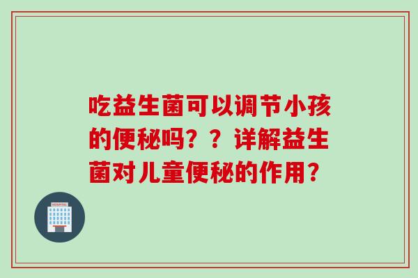 吃益生菌可以调节小孩的吗??详解益生菌对儿童的作用? 吃益生菌可以调节小孩的吗??详解益生菌对儿童的作用?