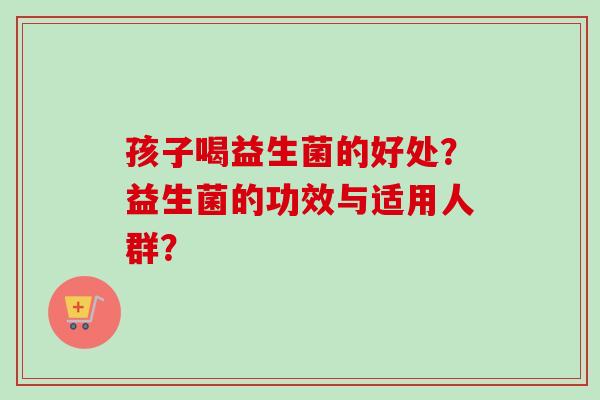 孩子喝益生菌的好处？益生菌的功效与适用人群？