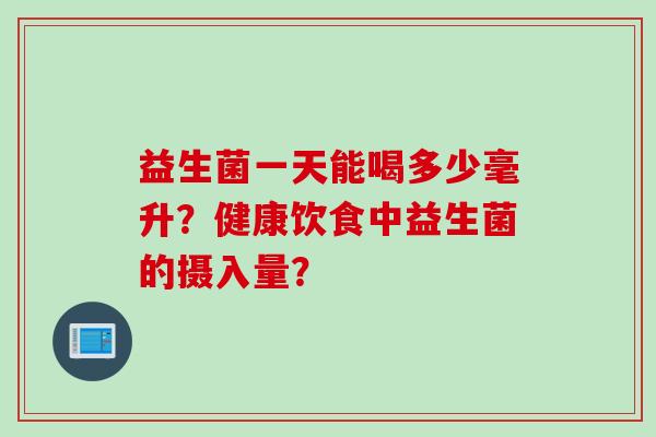 益生菌一天能喝多少毫升?健康饮食中益生菌的摄入量? 益生菌一天能喝多少毫升?健康饮食中益生菌的摄入量?