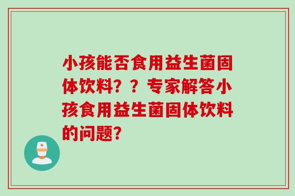 小孩能否食用益生菌固体饮料？？专家解答小孩食用益生菌固体饮料的问题？