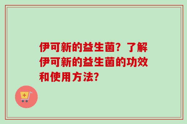 伊可新的益生菌?了解伊可新的益生菌的功效和使用方法? 伊可新的益生菌?了解伊可新的益生菌的功效和使用方法?