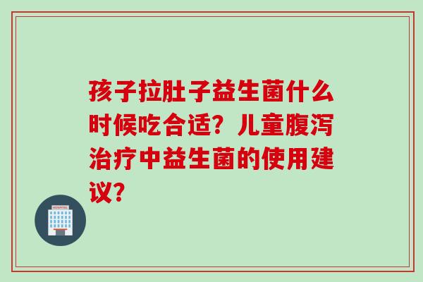 孩子拉肚子益生菌什么时候吃合适？儿童中益生菌的使用建议？