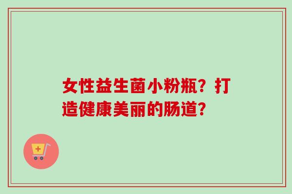 女性益生菌小粉瓶?打造健康美丽的肠道? 女性益生菌小粉瓶?打造健康美丽的肠道?