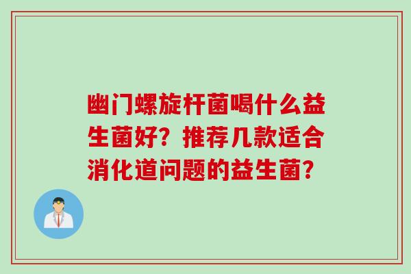 幽门螺旋杆菌喝什么益生菌好？推荐几款适合消化道问题的益生菌？