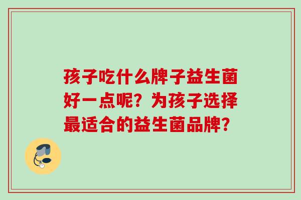 孩子吃什么牌子益生菌好一点呢？为孩子选择适合的益生菌品牌？