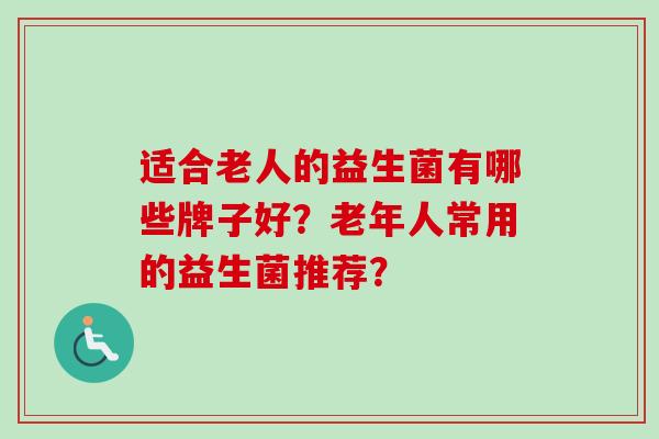 适合老人的益生菌有哪些牌子好?老年人常用的益生菌推荐? 适合老人的益生菌有哪些牌子好?老年人常用的益生菌推荐?