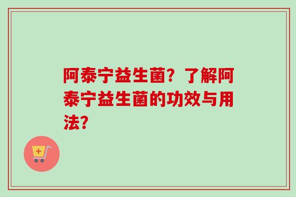 阿泰宁益生菌?了解阿泰宁益生菌的功效与用法? 阿泰宁益生菌?了解阿泰宁益生菌的功效与用法?
