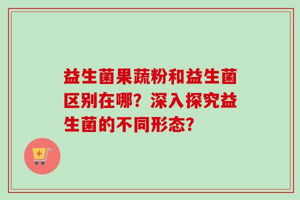 益生菌果蔬粉和益生菌区别在哪？深入探究益生菌的不同形态？