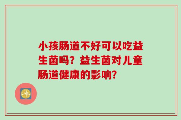 小孩肠道不好可以吃益生菌吗?益生菌对儿童肠道健康的影响? 小孩肠道不好可以吃益生菌吗?益生菌对儿童肠道健康的影响?