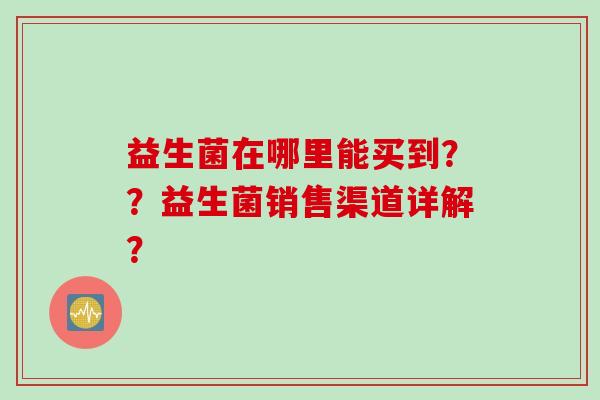 益生菌在哪里能买到??益生菌销售渠道详解? 益生菌在哪里能买到??益生菌销售渠道详解?