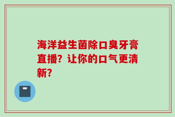 海洋益生菌除牙膏直播?让你的口气更清新? 海洋益生菌除牙膏直播?让你的口气更清新?