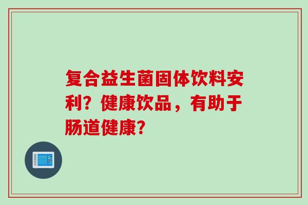 复合益生菌固体饮料安利?健康饮品,有助于肠道健康? 复合益生菌固体饮料安利?健康饮品,有助于肠道健康?